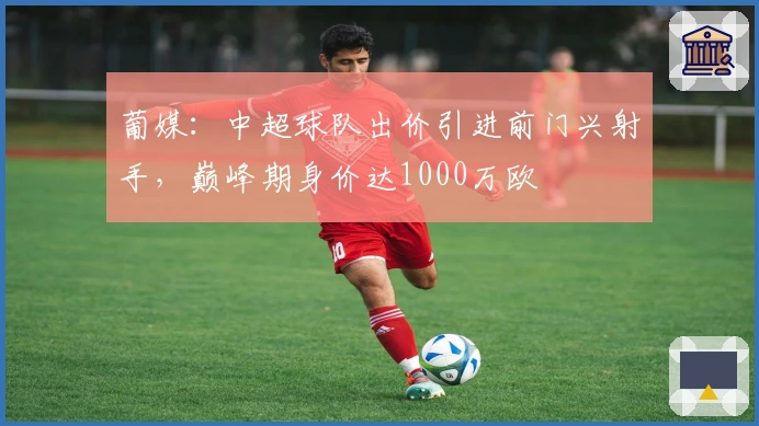 葡媒：中超球队出价引进前门兴射手，巅峰期身价达1000万欧