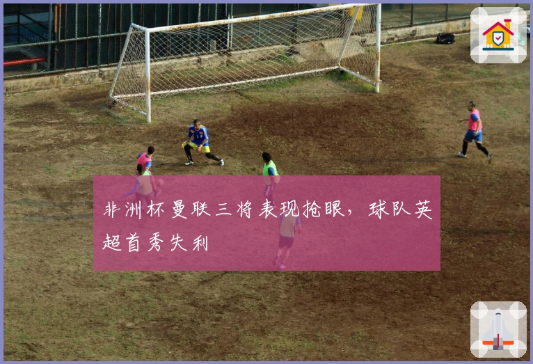 非洲杯曼联三将表现抢眼，球队英超首秀失利