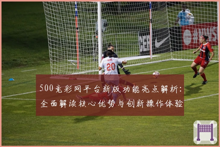 500竞彩网平台新版功能亮点解析：全面解读核心优势与创新操作体验