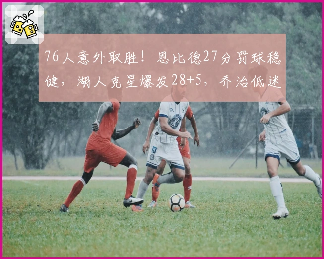 76人意外取胜！恩比德27分罚球稳健，湖人克星爆发28+5，乔治低迷马克西状态失准