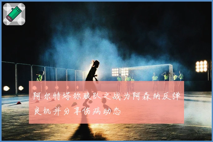 阿尔特塔称狼队之战为阿森纳反弹良机并分享伤病动态