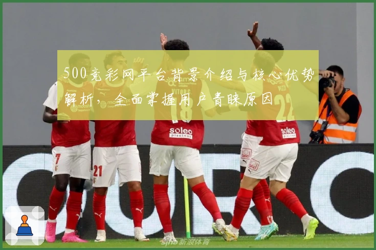 500竞彩网平台背景介绍与核心优势解析，全面掌握用户青睐原因