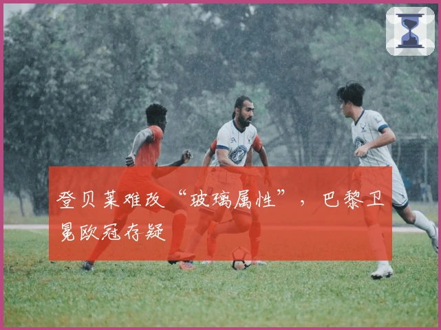 登贝莱难改“玻璃属性”，巴黎卫冕欧冠存疑