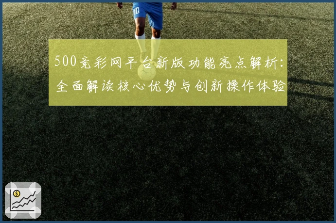 500竞彩网平台新版功能亮点解析:全面解读核心优势与创新操作体验
