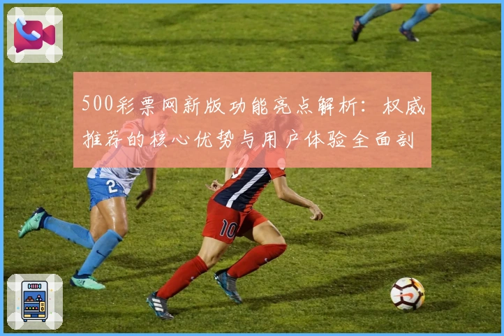 500彩票网新版功能亮点解析：权威推荐的核心优势与用户体验全面剖析