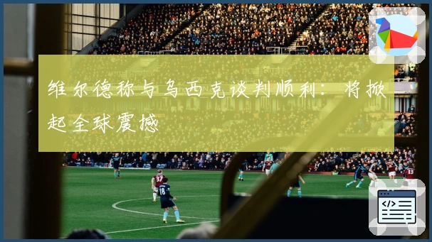 维尔德称与乌西克谈判顺利：将掀起全球震撼