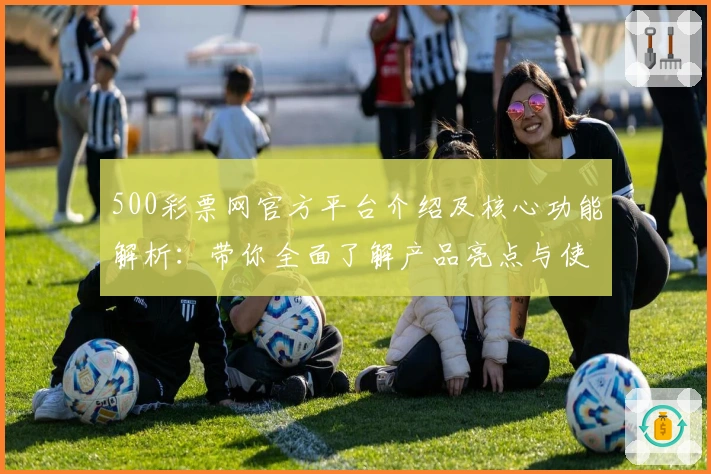 500彩票网官方平台介绍及核心功能解析：带你全面了解产品亮点与使用体验