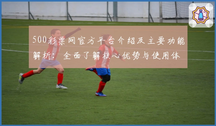 500彩票网官方平台介绍及主要功能解析：全面了解核心优势与使用体验
