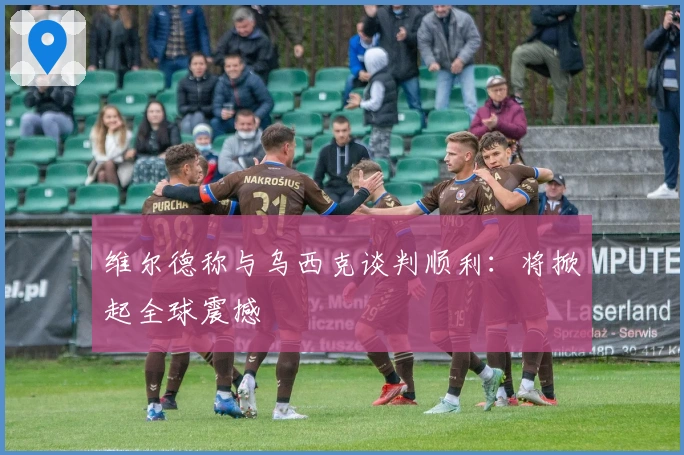 维尔德称与乌西克谈判顺利：将掀起全球震撼