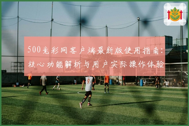 500竞彩网客户端最新版使用指南：核心功能解析与用户实际操作体验
