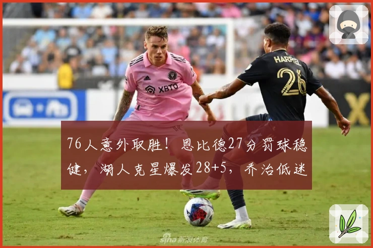 76人意外取胜！恩比德27分罚球稳健，湖人克星爆发28+5，乔治低迷马克西状态失准