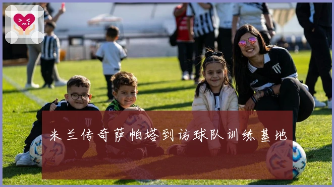 米兰传奇萨帕塔到访球队训练基地