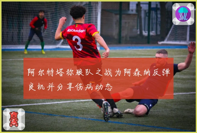 阿尔特塔称狼队之战为阿森纳反弹良机并分享伤病动态