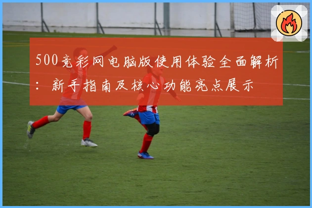 500竞彩网电脑版使用体验全面解析：新手指南及核心功能亮点展示