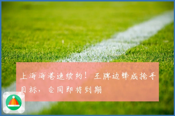 上海海港速续约！王牌边锋成抢手目标，合同即将到期